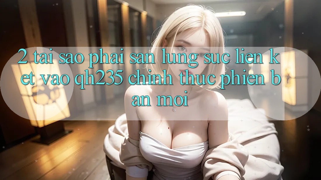 2. Tại Sao Phải Săn lùng sục Liên kết Vào qh235 Chính Thức Phiên bản mới?
