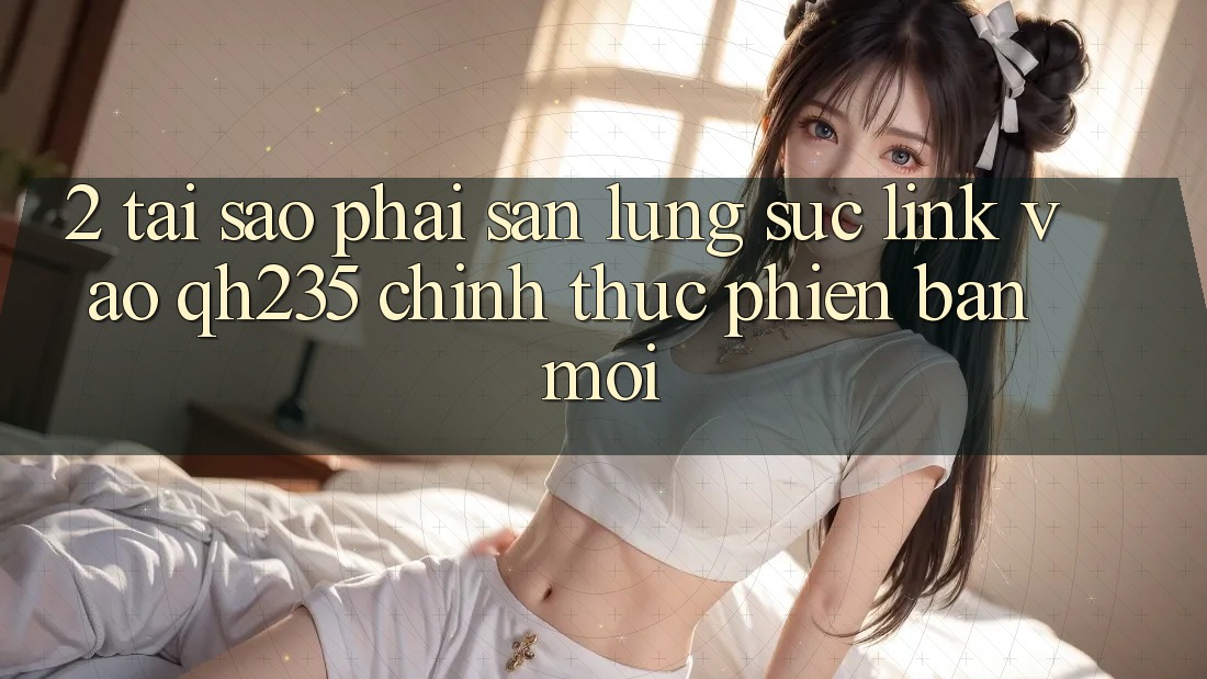 2. Tại Sao Phải Săn lùng sục Link Vào qh235 Chính Thức Phiên bản mới?
