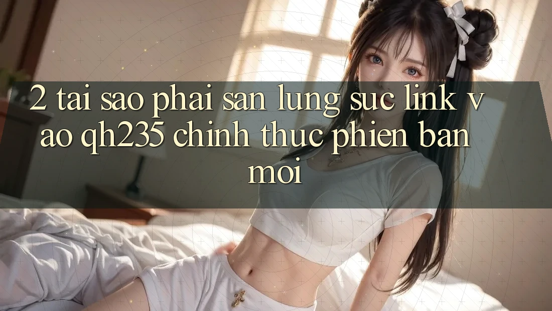 2. Tại Sao Phải Săn lùng sục Link Vào qh235 Chính Thức Phiên bản mới?