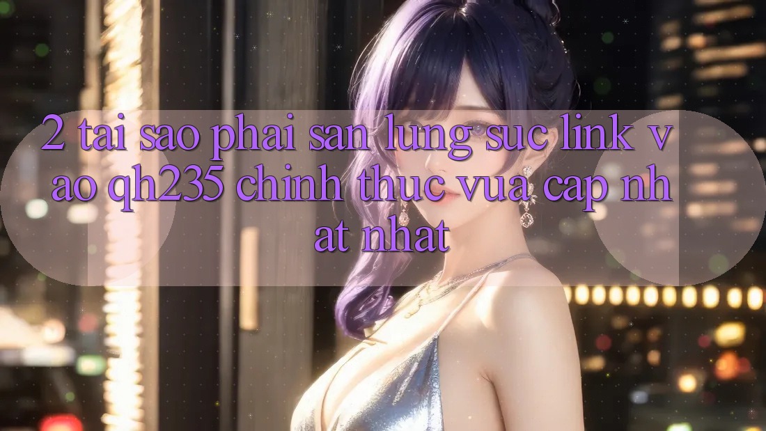 2. Tại Sao Phải Săn lùng sục Link Vào qh235 Chính Thức Vừa cập nhật Nhất?