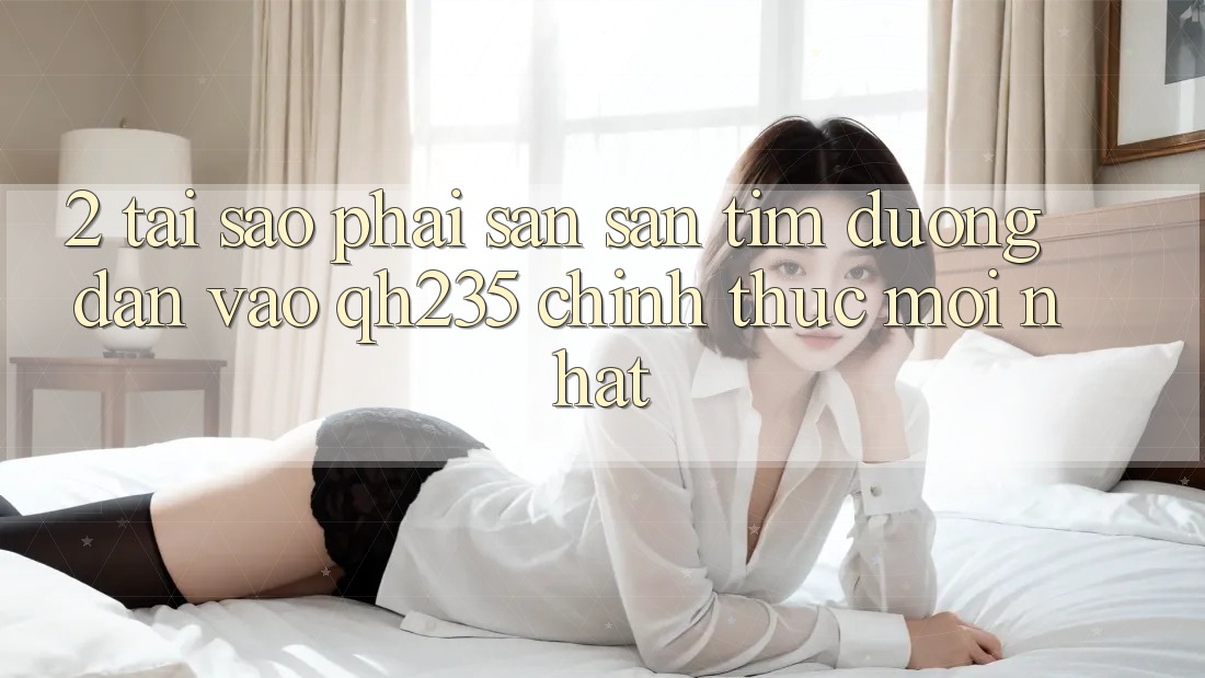 2. Tại Sao Phải Săn săn tìm Đường dẫn Vào qh235 Chính Thức Mới Nhất?