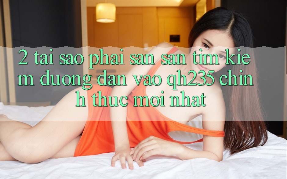 2. Tại Sao Phải Săn săn tìm kiếm Đường dẫn Vào qh235 Chính Thức Mới Nhất?