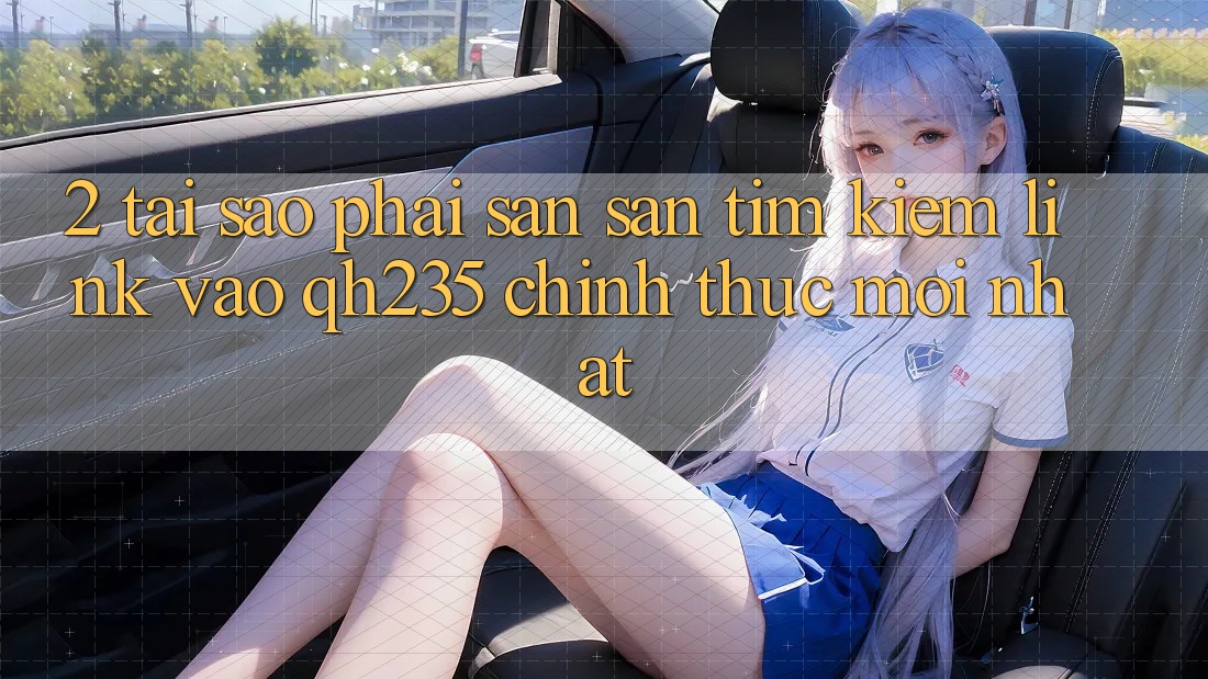 2. Tại Sao Phải Săn săn tìm Kiếm Link Vào qh235 Chính Thức Mới Nhất?