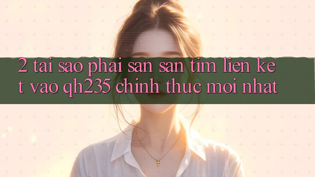 2. Tại Sao Phải Săn săn tìm Liên kết Vào qh235 Chính Thức Mới Nhất?