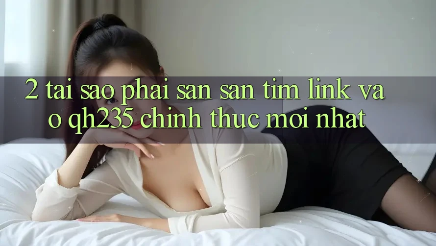 2. Tại Sao Phải Săn săn tìm Link Vào qh235 Chính Thức Mới Nhất?