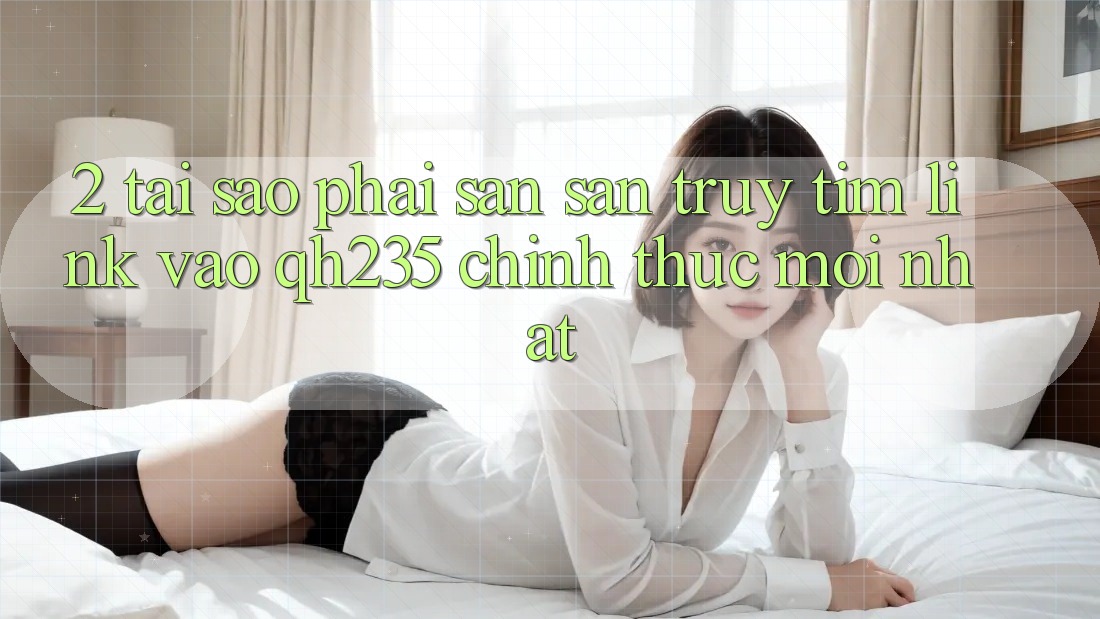 2. Tại Sao Phải Săn săn truy tìm Link Vào qh235 Chính Thức Mới Nhất?