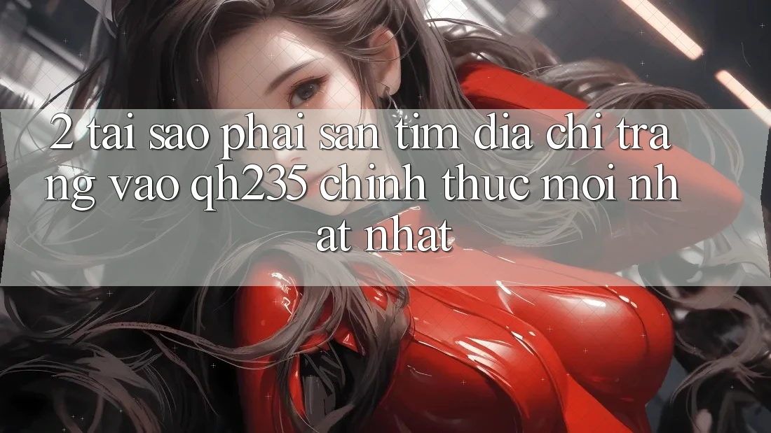 2. Tại Sao Phải Săn tìm Địa chỉ trang Vào qh235 Chính Thức Mới nhất Nhất?