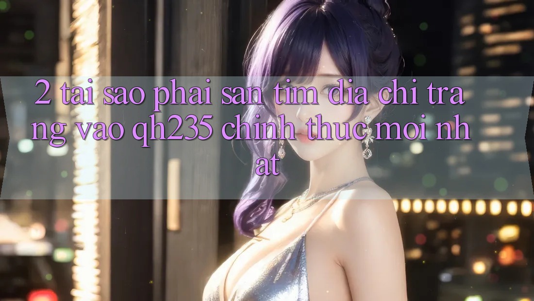 2. Tại Sao Phải Săn tìm Địa chỉ trang Vào qh235 Chính Thức Mới Nhất?