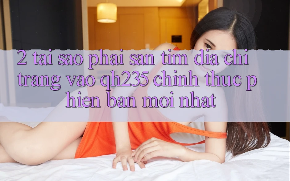 2. Tại Sao Phải Săn tìm Địa chỉ trang Vào qh235 Chính Thức Phiên bản mới Nhất?