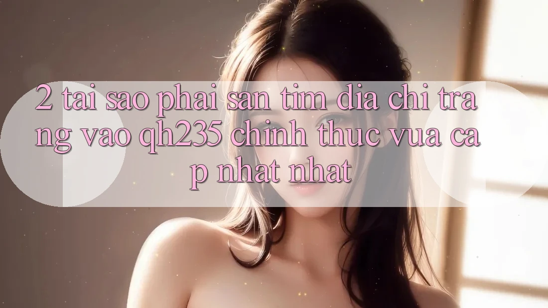 2. Tại Sao Phải Săn tìm Địa chỉ trang Vào qh235 Chính Thức Vừa cập nhật Nhất?