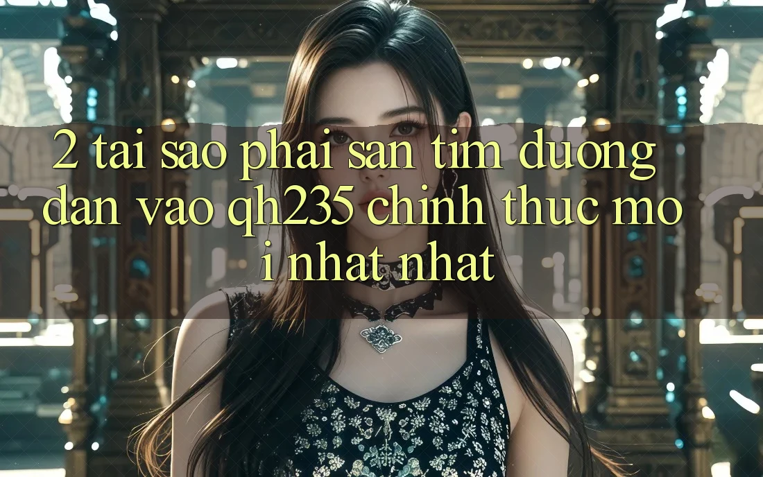 2. Tại Sao Phải Săn tìm Đường dẫn Vào qh235 Chính Thức Mới nhất Nhất?