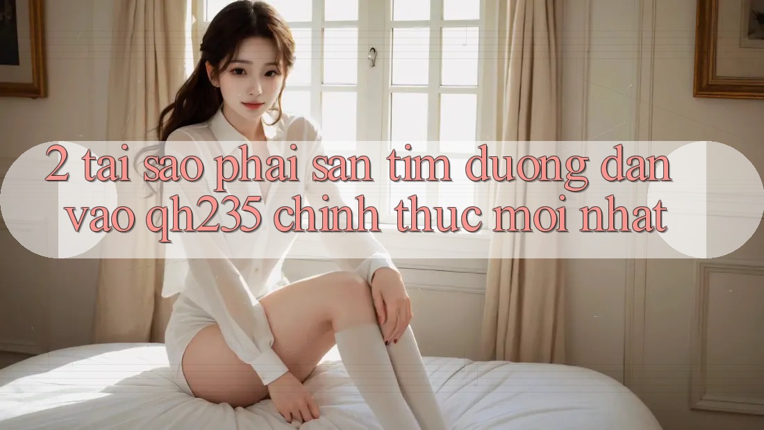 2. Tại Sao Phải Săn tìm Đường dẫn Vào qh235 Chính Thức Mới Nhất?