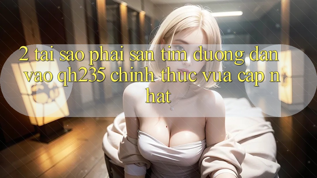 2. Tại Sao Phải Săn tìm Đường dẫn Vào qh235 Chính Thức Vừa cập nhật?