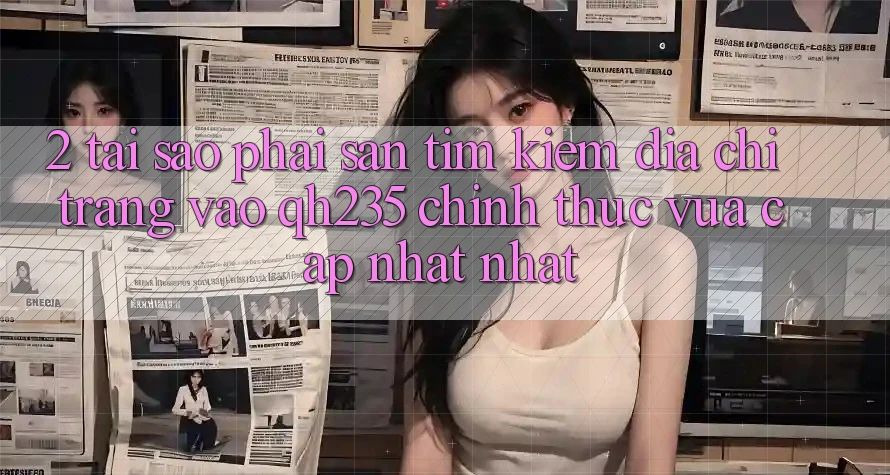 2. Tại Sao Phải Săn tìm kiếm Địa chỉ trang Vào qh235 Chính Thức Vừa cập nhật Nhất?