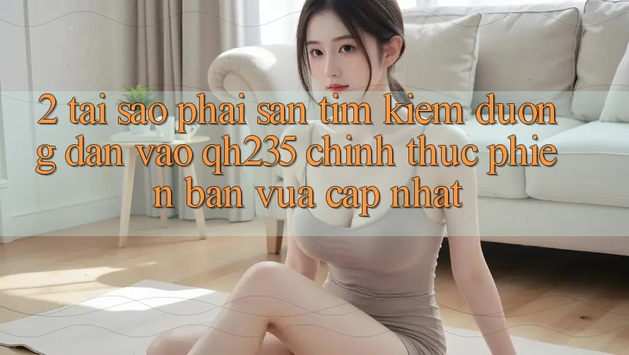 2. Tại Sao Phải Săn tìm Kiếm Đường dẫn Vào qh235 Chính Thức Phiên bản vừa cập nhật?