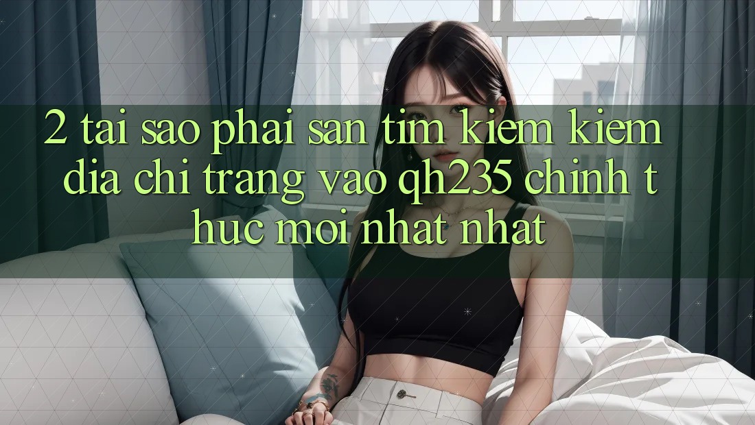 2. Tại Sao Phải Săn tìm kiếm Kiếm Địa chỉ trang Vào qh235 Chính Thức Mới nhất Nhất?