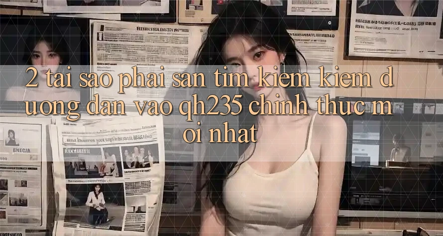2. Tại Sao Phải Săn tìm kiếm Kiếm Đường dẫn Vào qh235 Chính Thức Mới Nhất?