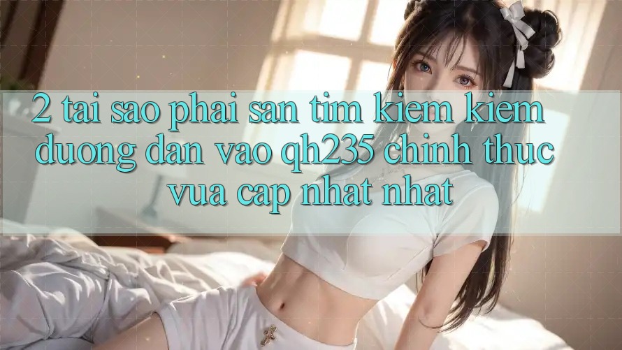 2. Tại Sao Phải Săn tìm kiếm Kiếm Đường dẫn Vào qh235 Chính Thức Vừa cập nhật Nhất?