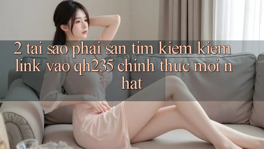 2. Tại Sao Phải Săn tìm kiếm Kiếm Link Vào qh235 Chính Thức Mới Nhất?