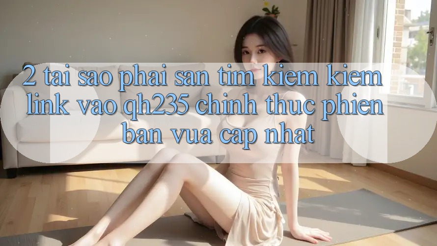 2. Tại Sao Phải Săn tìm kiếm Kiếm Link Vào qh235 Chính Thức Phiên bản vừa cập nhật?