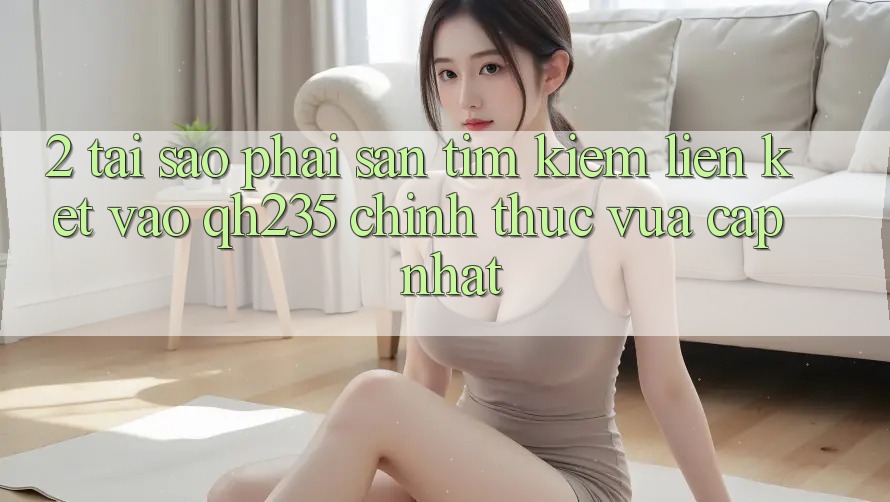 2. Tại Sao Phải Săn tìm kiếm Liên kết Vào qh235 Chính Thức Vừa cập nhật?