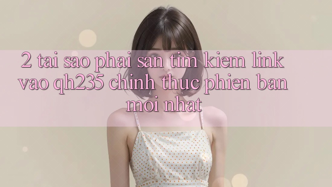 2. Tại Sao Phải Săn tìm Kiếm Link Vào qh235 Chính Thức Phiên bản mới Nhất?