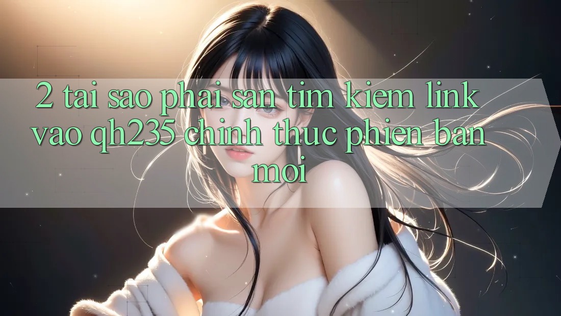 2. Tại Sao Phải Săn tìm Kiếm Link Vào qh235 Chính Thức Phiên bản mới?