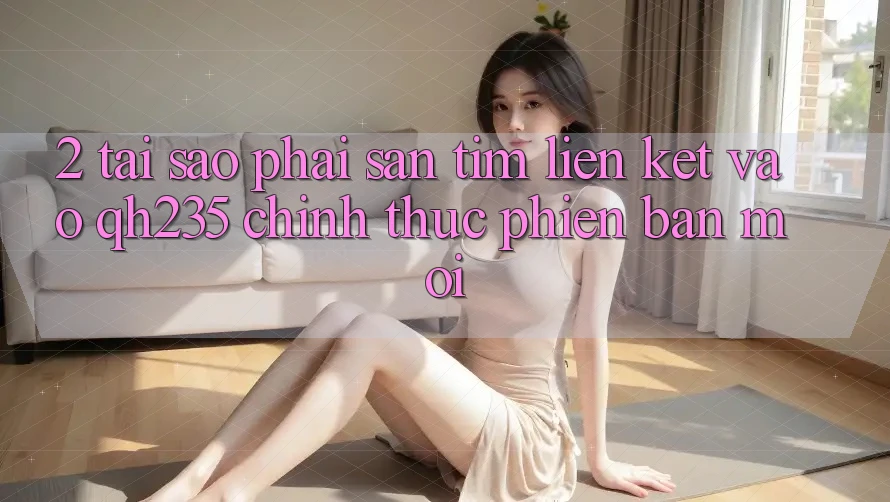 2. Tại Sao Phải Săn tìm Liên kết Vào qh235 Chính Thức Phiên bản mới?