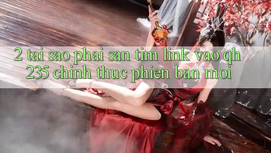 2. Tại Sao Phải Săn tìm Link Vào qh235 Chính Thức Phiên bản mới?