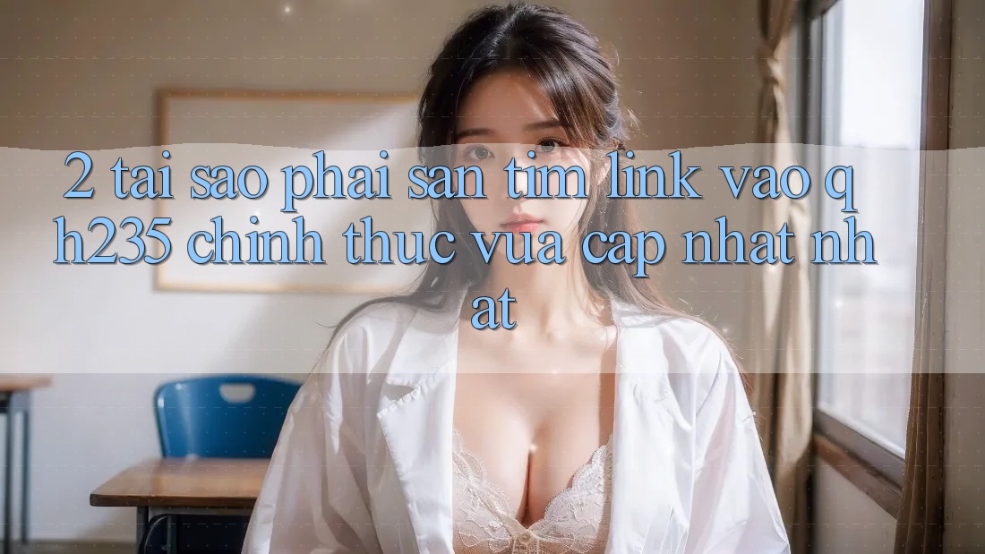 2. Tại Sao Phải Săn tìm Link Vào qh235 Chính Thức Vừa cập nhật Nhất?