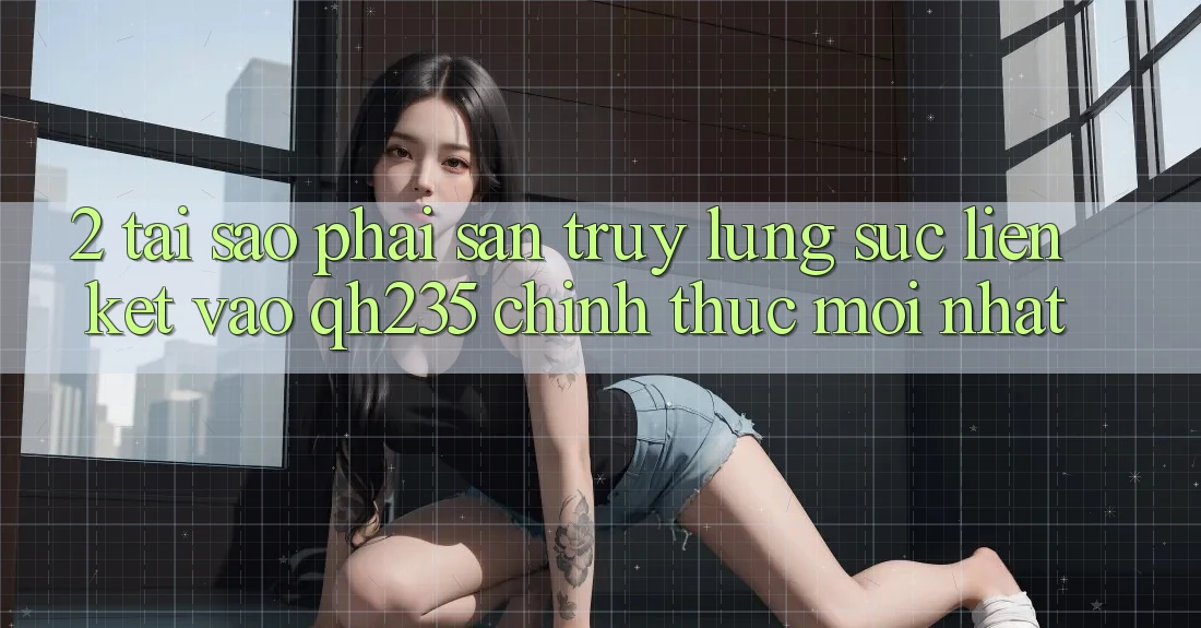 2. Tại Sao Phải Săn truy lùng sục Liên kết Vào qh235 Chính Thức Mới Nhất?
