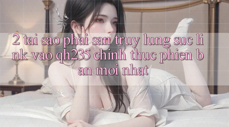 2. Tại Sao Phải Săn truy lùng sục Link Vào qh235 Chính Thức Phiên bản mới Nhất?