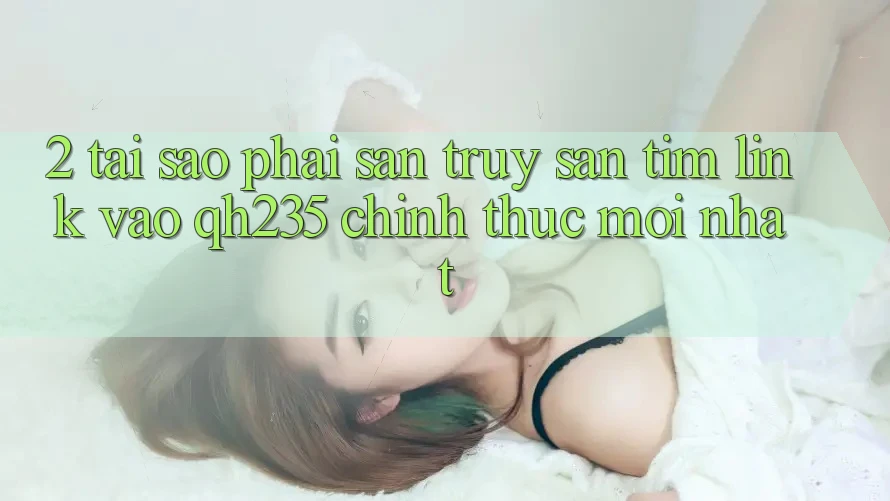 2. Tại Sao Phải Săn truy săn tìm Link Vào qh235 Chính Thức Mới Nhất?