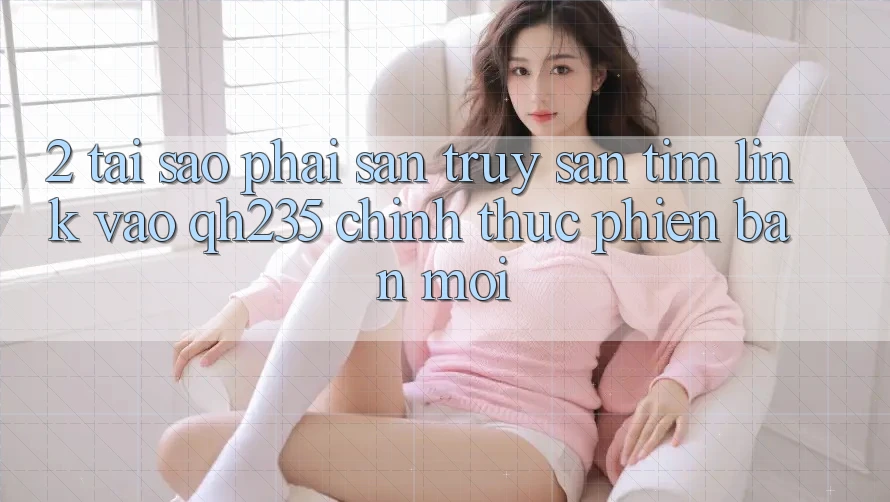 2. Tại Sao Phải Săn truy săn tìm Link Vào qh235 Chính Thức Phiên bản mới?