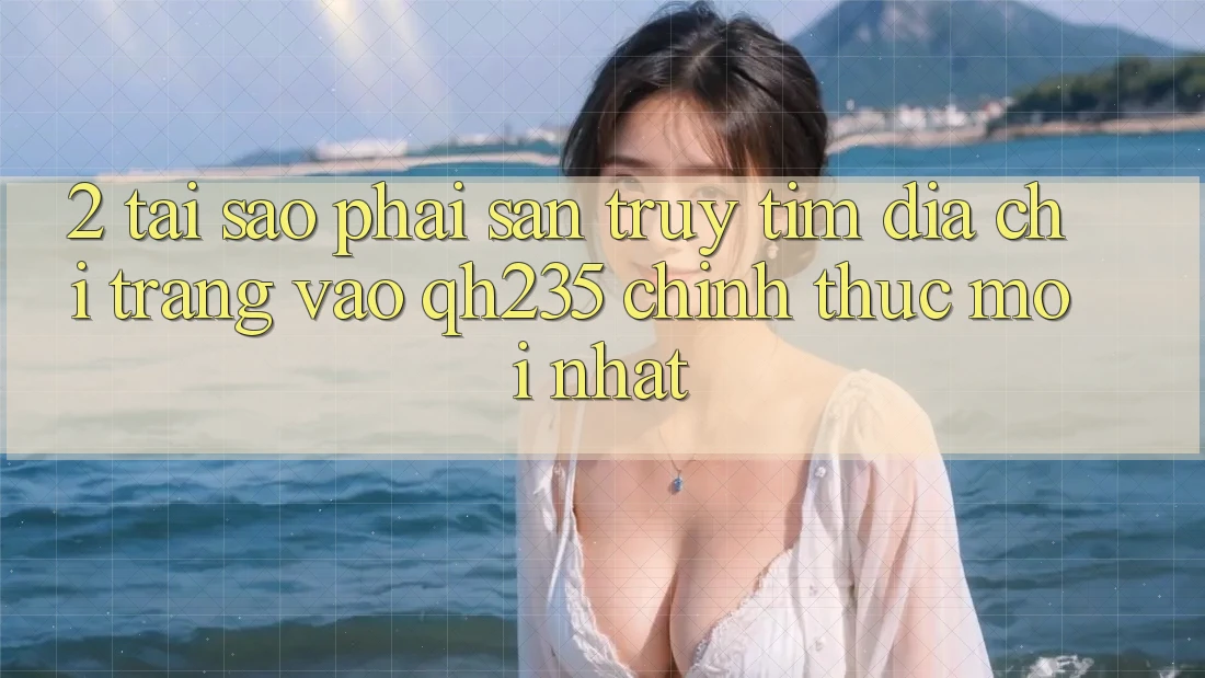 2. Tại Sao Phải Săn truy tìm Địa chỉ trang Vào qh235 Chính Thức Mới Nhất?