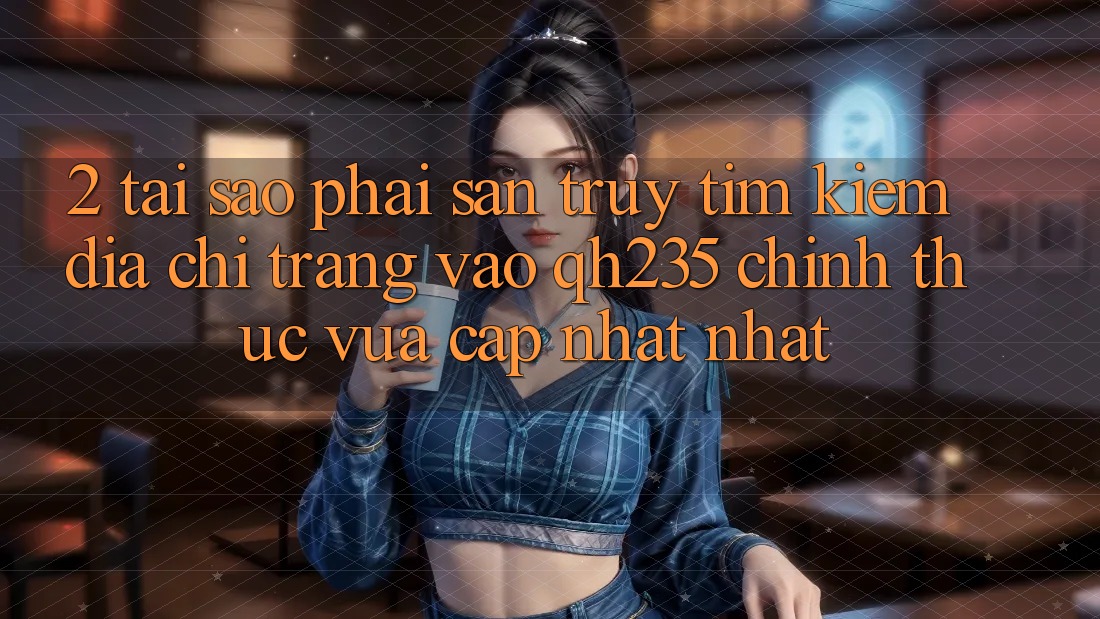 2. Tại Sao Phải Săn truy tìm Kiếm Địa chỉ trang Vào qh235 Chính Thức Vừa cập nhật Nhất?
