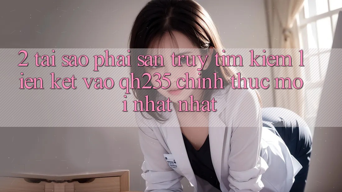 2. Tại Sao Phải Săn truy tìm Kiếm Liên kết Vào qh235 Chính Thức Mới nhất Nhất?