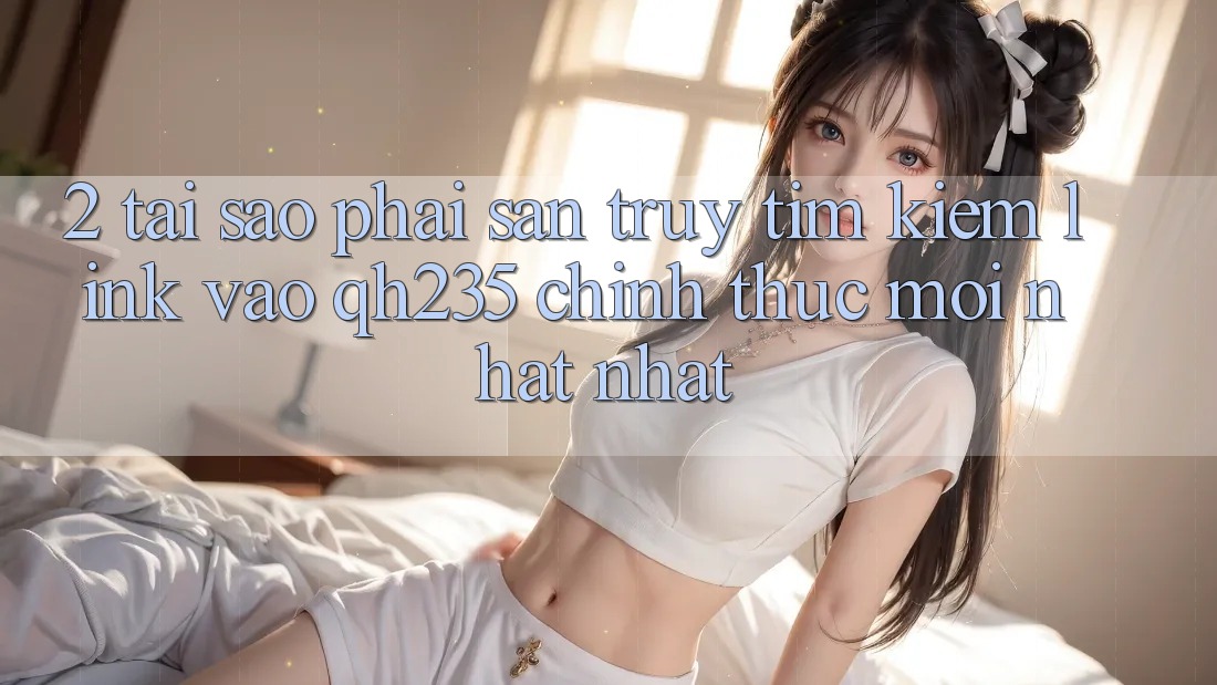 2. Tại Sao Phải Săn truy tìm Kiếm Link Vào qh235 Chính Thức Mới nhất Nhất?