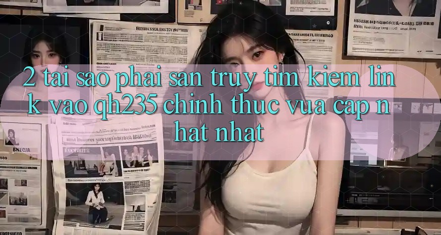 2. Tại Sao Phải Săn truy tìm Kiếm Link Vào qh235 Chính Thức Vừa cập nhật Nhất?