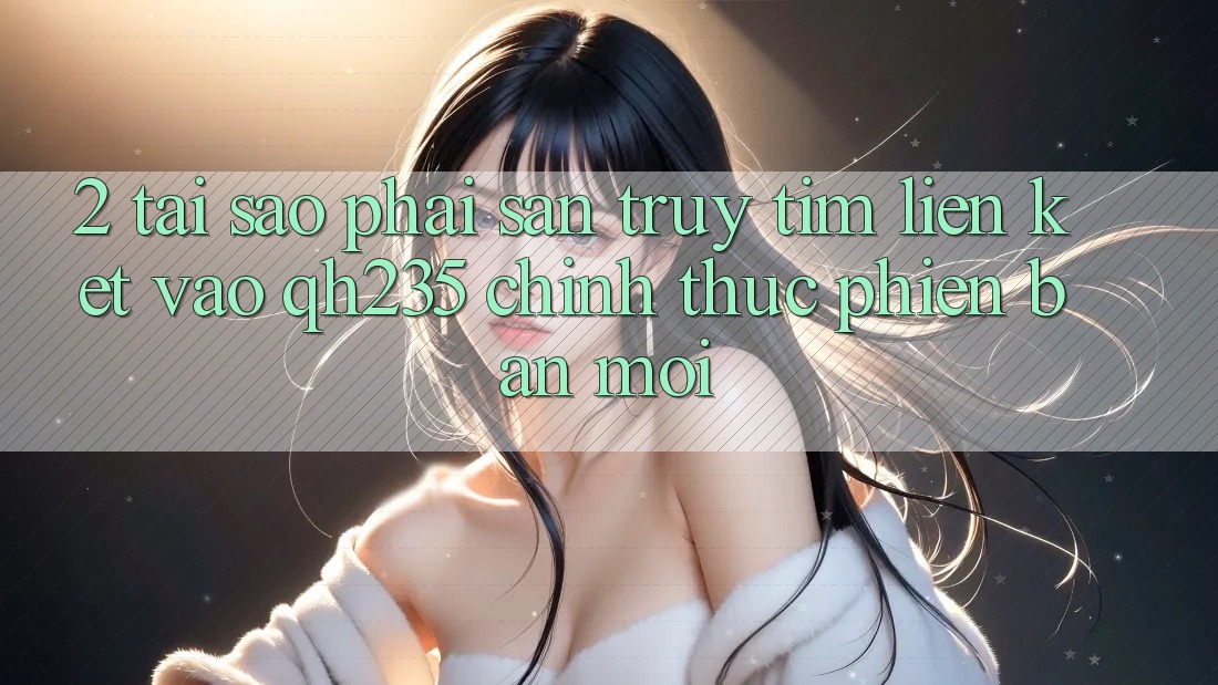 2. Tại Sao Phải Săn truy tìm Liên kết Vào qh235 Chính Thức Phiên bản mới?