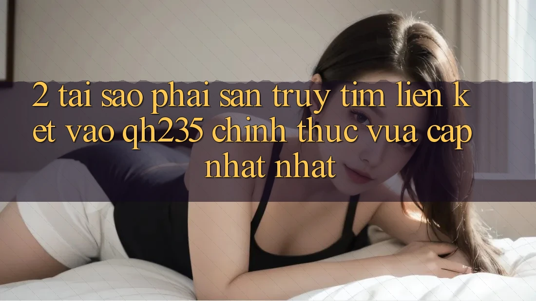 2. Tại Sao Phải Săn truy tìm Liên kết Vào qh235 Chính Thức Vừa cập nhật Nhất?