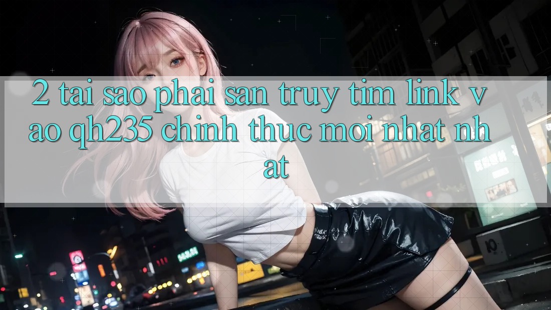 2. Tại Sao Phải Săn truy tìm Link Vào qh235 Chính Thức Mới nhất Nhất?