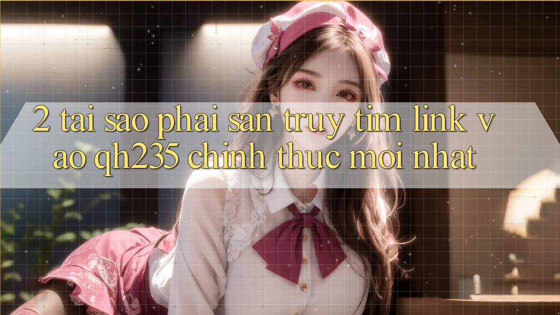 2. Tại Sao Phải Săn truy tìm Link Vào qh235 Chính Thức Mới Nhất?
