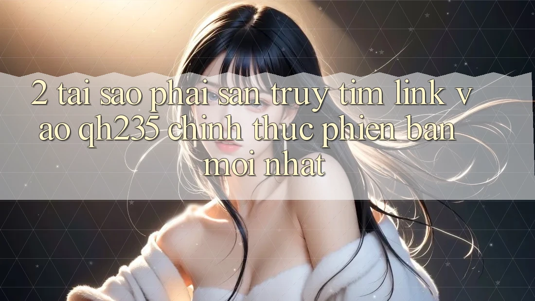 2. Tại Sao Phải Săn truy tìm Link Vào qh235 Chính Thức Phiên bản mới Nhất?
