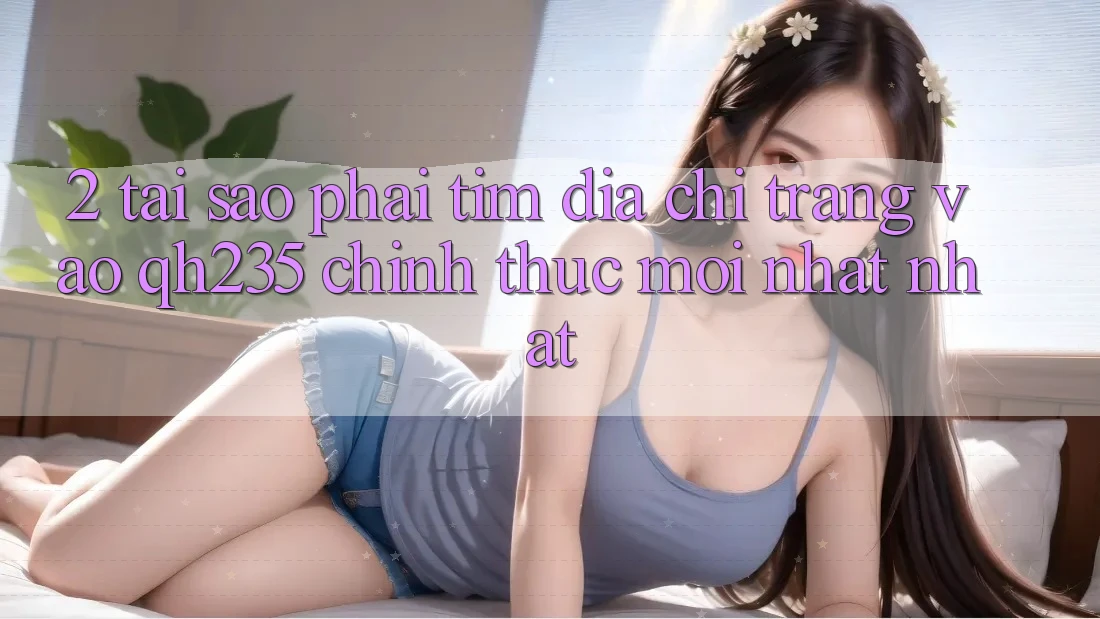 2. Tại Sao Phải Tìm Địa chỉ trang Vào qh235 Chính Thức Mới nhất Nhất?