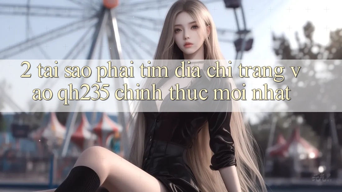 2. Tại Sao Phải Tìm Địa chỉ trang Vào qh235 Chính Thức Mới Nhất?