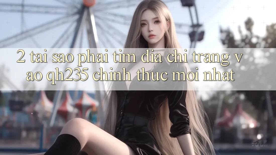 2. Tại Sao Phải Tìm Địa chỉ trang Vào qh235 Chính Thức Mới Nhất?