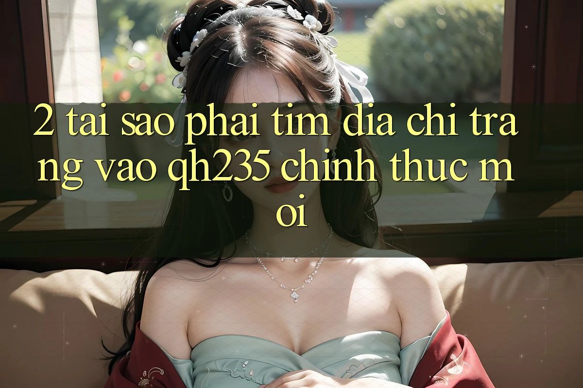 2. Tại Sao Phải Tìm Địa chỉ trang Vào qh235 Chính Thức Mới?