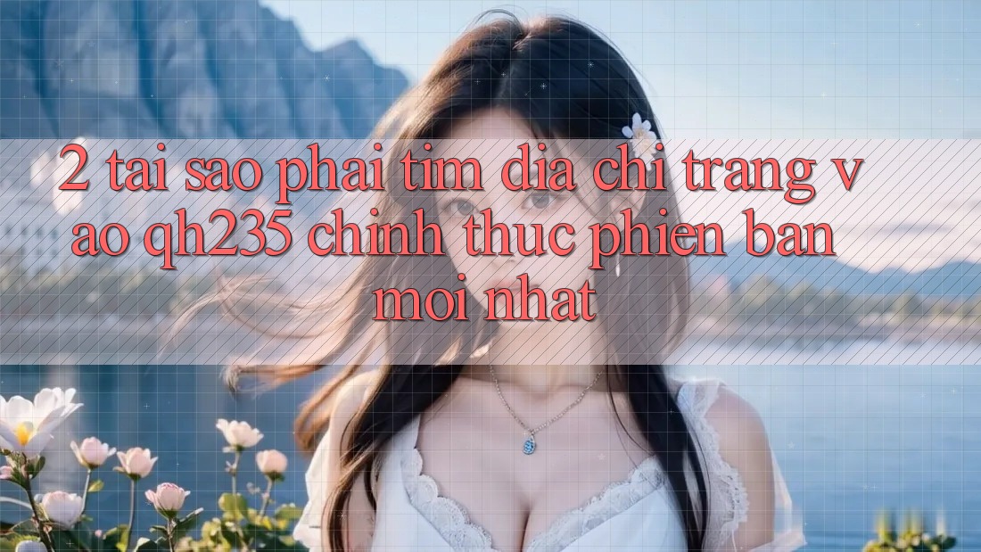 2. Tại Sao Phải Tìm Địa chỉ trang Vào qh235 Chính Thức Phiên bản mới Nhất?