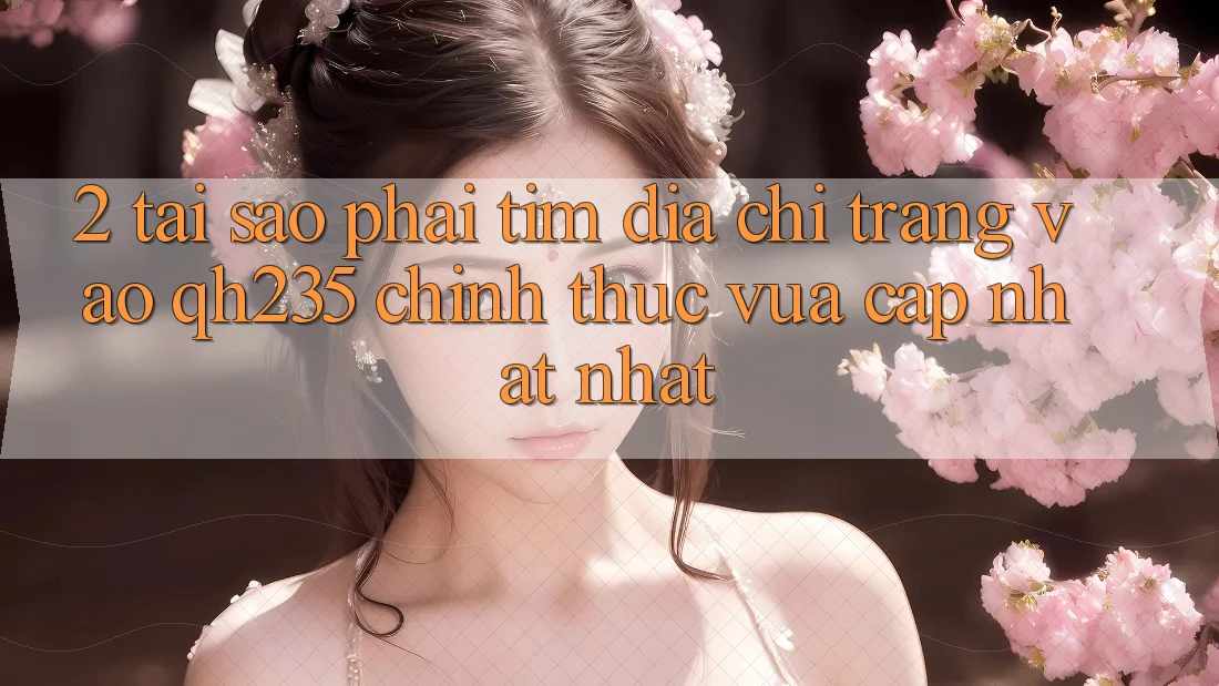 2. Tại Sao Phải Tìm Địa chỉ trang Vào qh235 Chính Thức Vừa cập nhật Nhất?